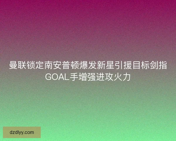 曼联锁定南安普顿爆发新星引援目标剑指GOAL手增强进攻火力