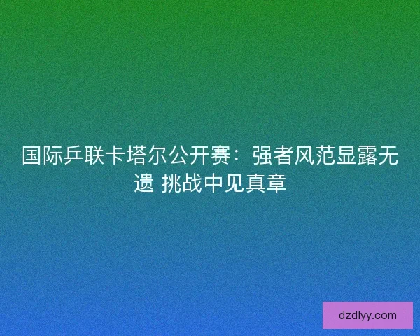 国际乒联卡塔尔公开赛：强者风范显露无遗 挑战中见真章