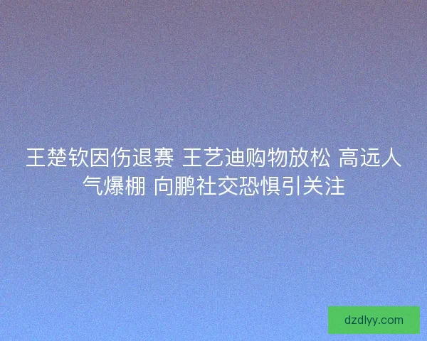 王楚钦因伤退赛 王艺迪购物放松 高远人气爆棚 向鹏社交恐惧引关注 王楚钦因伤退赛 王艺迪购物放松 高远人气爆棚 向鹏社交恐惧引关注