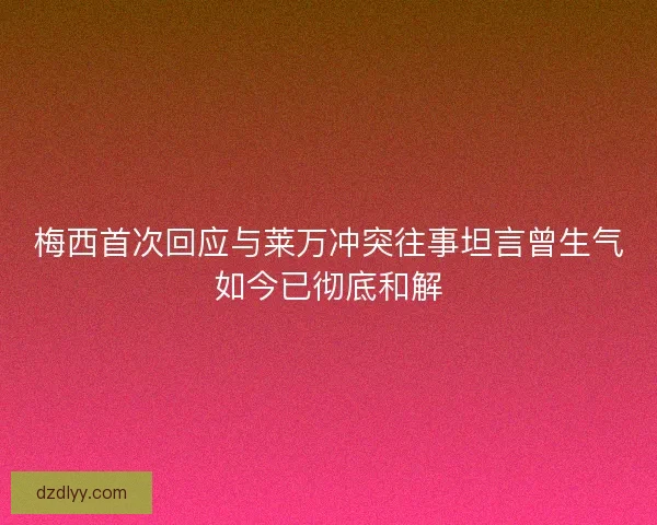 梅西首次回应与莱万冲突往事坦言曾生气如今已彻底和解