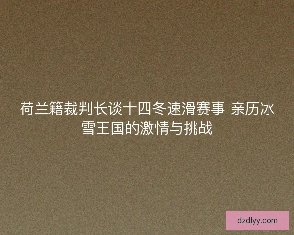 荷兰籍裁判长谈十四冬速滑赛事 亲历冰雪王国的激情与挑战 荷兰籍裁判长谈十四冬速滑赛事 亲历冰雪王国的激情与挑战