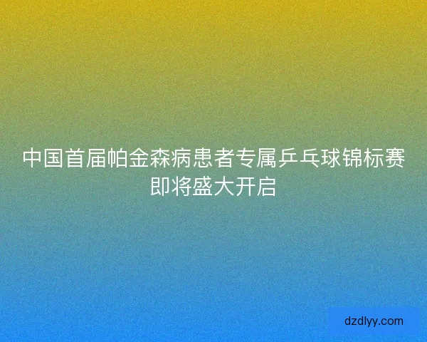 中国首届帕金森病患者专属乒乓球锦标赛即将盛大开启 中国首届帕金森病患者专属乒乓球锦标赛即将盛大开启