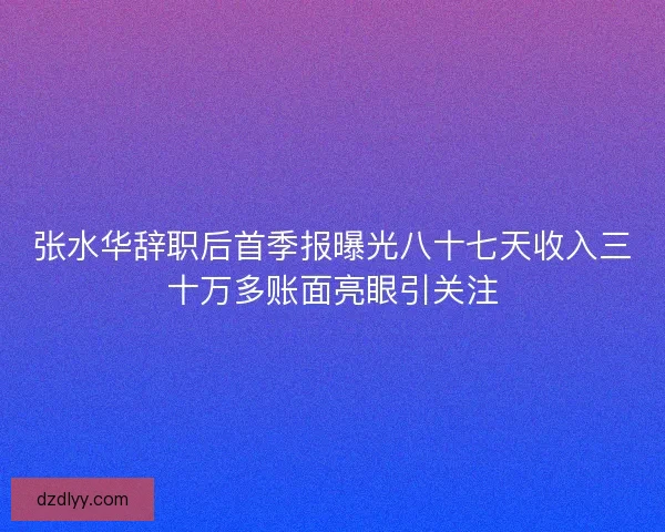 张水华辞职后首季报曝光八十七天收入三十万多账面亮眼引关注 张水华辞职后首季报曝光八十七天收入三十万多账面亮眼引关注