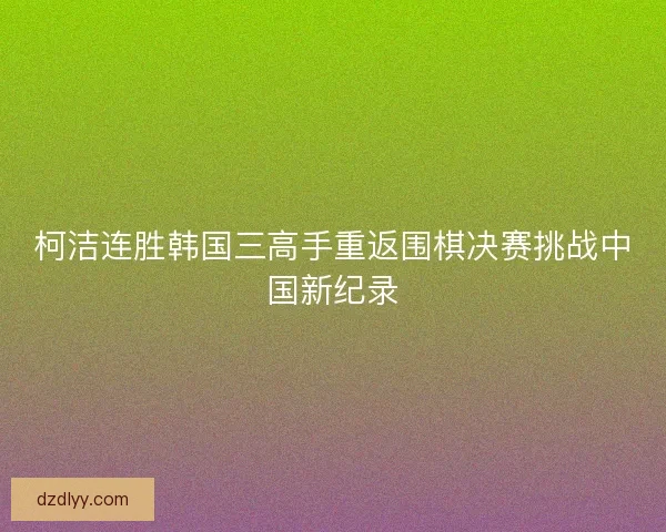 柯洁连胜韩国三高手重返围棋决赛挑战中国新纪录 柯洁连胜韩国三高手重返围棋决赛挑战中国新纪录