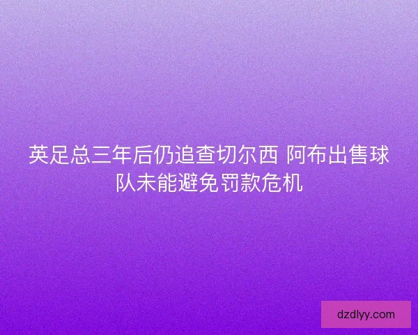 英足总三年后仍追查切尔西 阿布出售球队未能避免罚款危机 英足总三年后仍追查切尔西 阿布出售球队未能避免罚款危机
