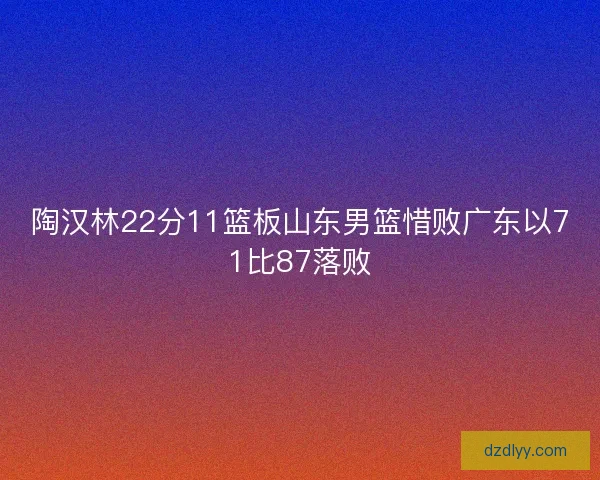 陶汉林22分11篮板山东男篮惜败广东以71比87落败 陶汉林22分11篮板山东男篮惜败广东以71比87落败