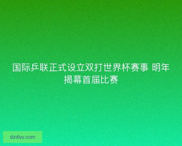 国际乒联正式设立双打世界杯赛事 明年揭幕首届比赛 国际乒联正式设立双打世界杯赛事 明年揭幕首届比赛