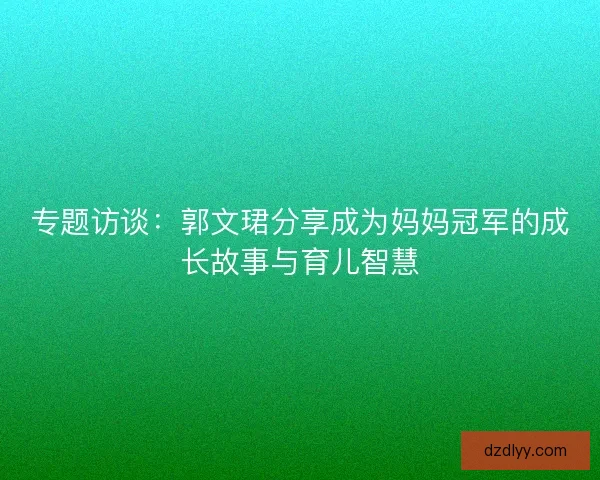 专题访谈：郭文珺分享成为妈妈冠军的成长故事与育儿智慧